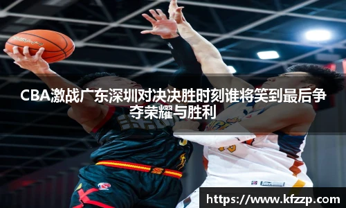 CBA激战广东深圳对决决胜时刻谁将笑到最后争夺荣耀与胜利